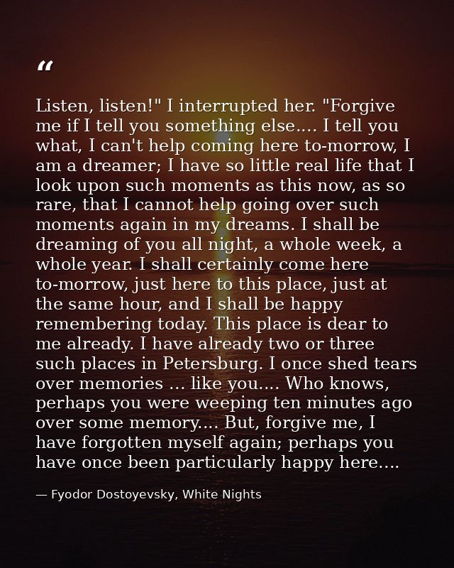 Listen, listen!" I interrupted her. "Forgive me if I tell you something else.... I tell you what, I can't help coming he — Fyodor Dostoyevsky, White Nights