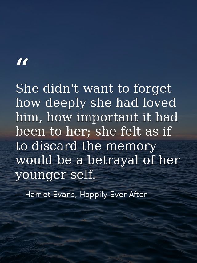 She didn't want to forget how deeply she had loved him, how important it had been to her; she felt as if to discard the  — Harriet Evans, Happily Ever After
