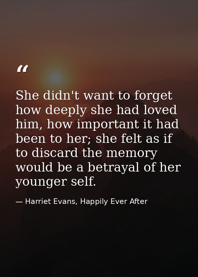 She didn't want to forget how deeply she had loved him, how important it had been to her; she felt as if to discard the  — Harriet Evans, Happily Ever After