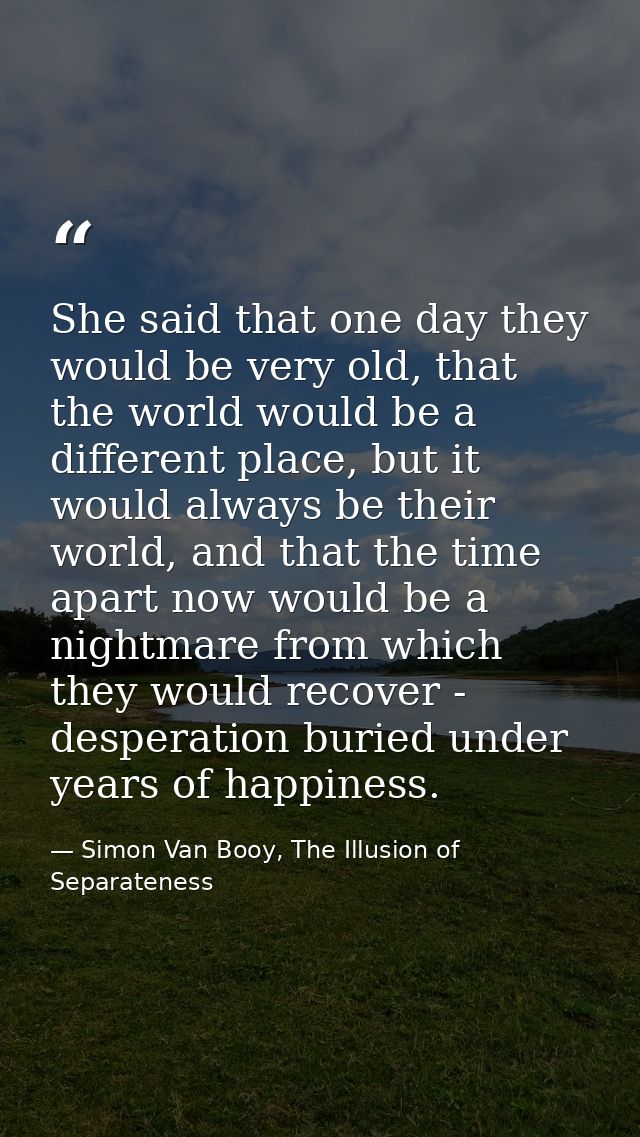 She said that one day they would be very old, that the world would be a different place, but it would always be their wo — Simon Van Booy, The Illusion of Separateness