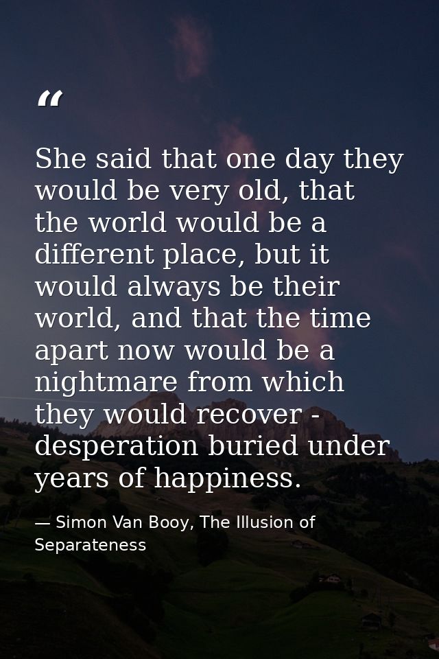 She said that one day they would be very old, that the world would be a different place, but it would always be their wo — Simon Van Booy, The Illusion of Separateness