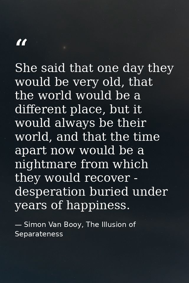 She said that one day they would be very old, that the world would be a different place, but it would always be their wo — Simon Van Booy, The Illusion of Separateness