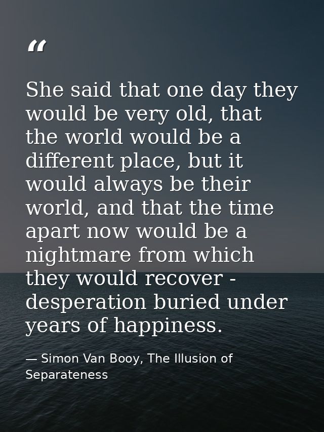 She said that one day they would be very old, that the world would be a different place, but it would always be their wo — Simon Van Booy, The Illusion of Separateness