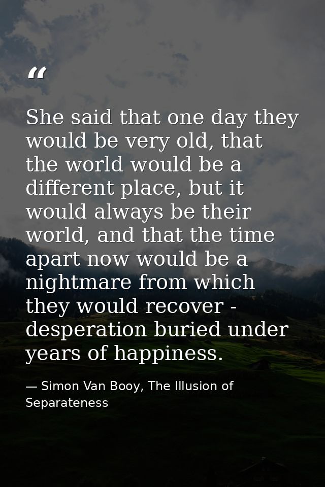 She said that one day they would be very old, that the world would be a different place, but it would always be their wo — Simon Van Booy, The Illusion of Separateness