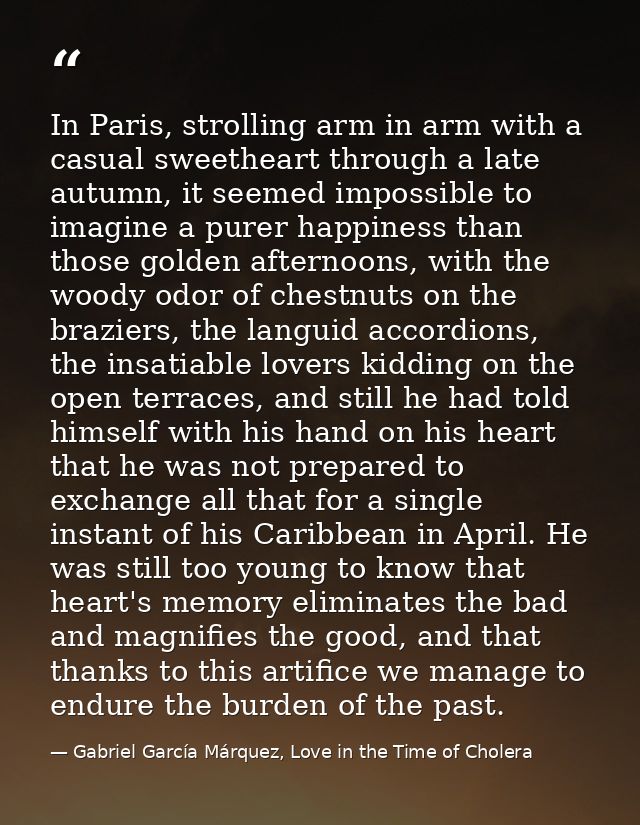 In Paris, strolling arm in arm with a casual sweetheart through a late autumn, it seemed impossible to imagine a purer h — Gabriel García Márquez, Love in the Time of Cholera