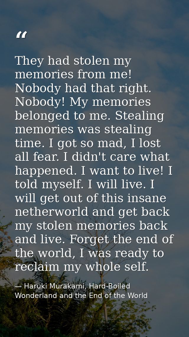 They had stolen my memories from me! Nobody had that right. Nobody! My memories belonged to me. Stealing memories was st — Haruki Murakami, Hard-Boiled Wonderland and the End of the World