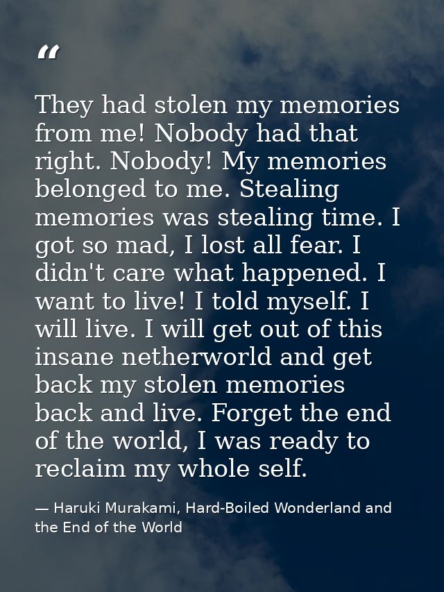They had stolen my memories from me! Nobody had that right. Nobody! My memories belonged to me. Stealing memories was st — Haruki Murakami, Hard-Boiled Wonderland and the End of the World