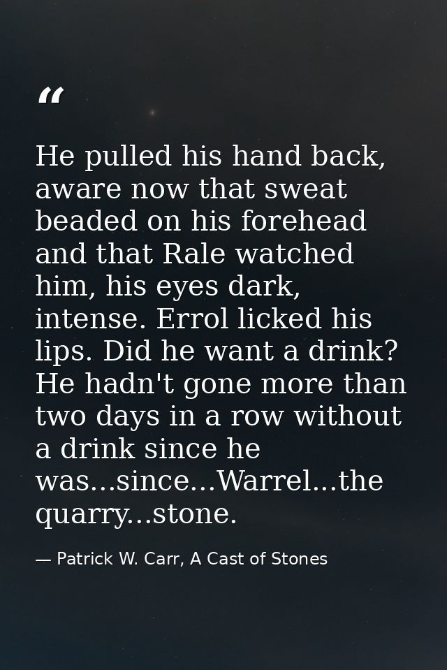 He pulled his hand back, aware now that sweat beaded on his forehead and that Rale watched him, his eyes dark, intense.  — Patrick W. Carr, A Cast of Stones
