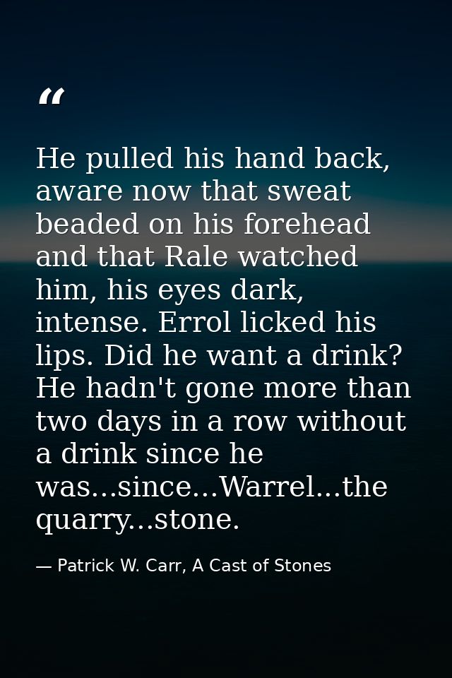 He pulled his hand back, aware now that sweat beaded on his forehead and that Rale watched him, his eyes dark, intense.  — Patrick W. Carr, A Cast of Stones