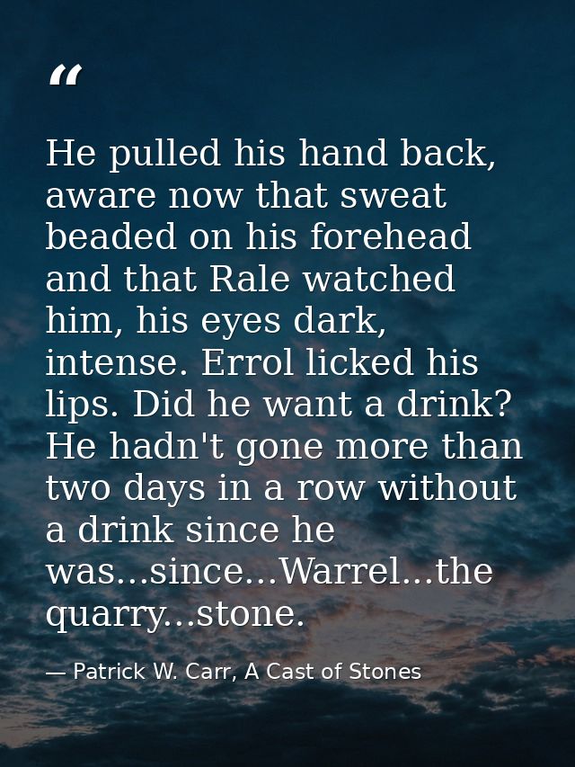 He pulled his hand back, aware now that sweat beaded on his forehead and that Rale watched him, his eyes dark, intense.  — Patrick W. Carr, A Cast of Stones
