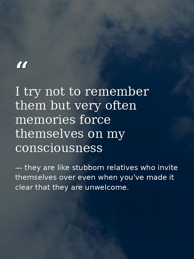 I try not to remember them but very often memories force themselves on my consciousness — they are like stubborn relatives who invite themselves over even when you've made it clear that they are unwelcome.