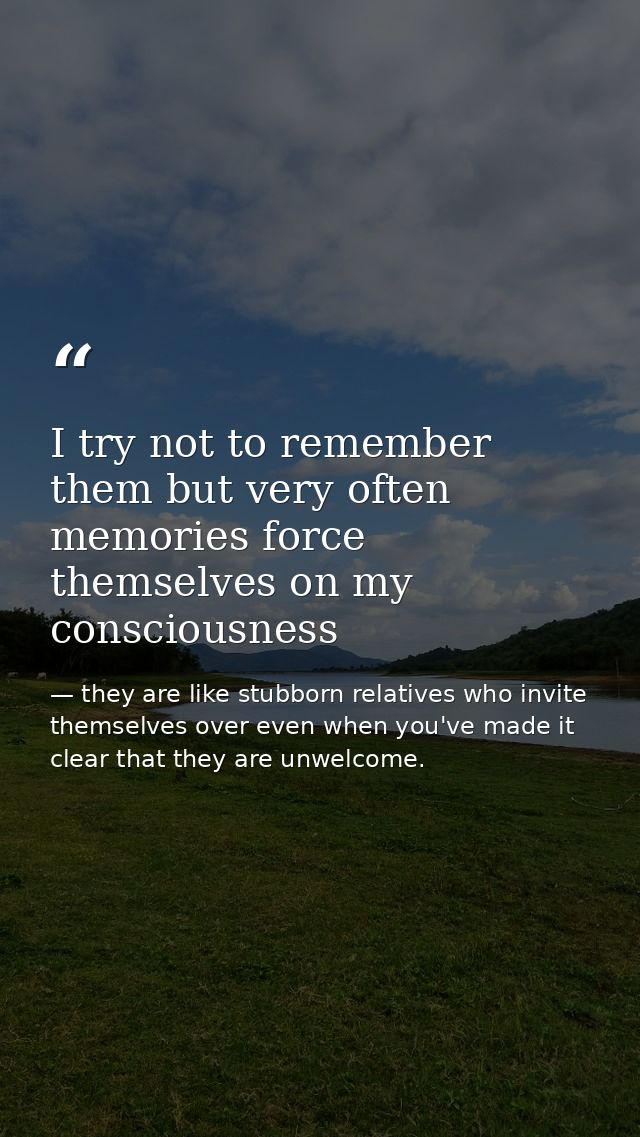 I try not to remember them but very often memories force themselves on my consciousness — they are like stubborn relatives who invite themselves over even when you've made it clear that they are unwelcome.