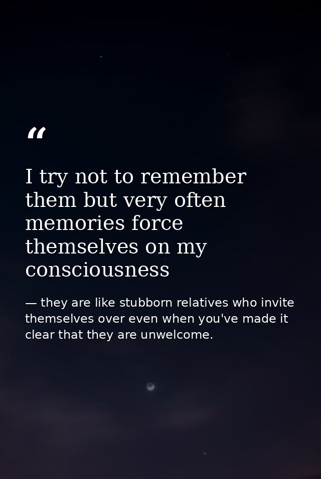 I try not to remember them but very often memories force themselves on my consciousness — they are like stubborn relatives who invite themselves over even when you've made it clear that they are unwelcome.