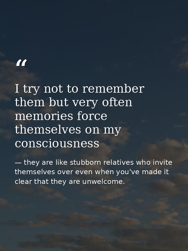 I try not to remember them but very often memories force themselves on my consciousness — they are like stubborn relatives who invite themselves over even when you've made it clear that they are unwelcome.
