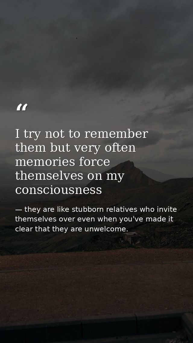 I try not to remember them but very often memories force themselves on my consciousness — they are like stubborn relatives who invite themselves over even when you've made it clear that they are unwelcome.