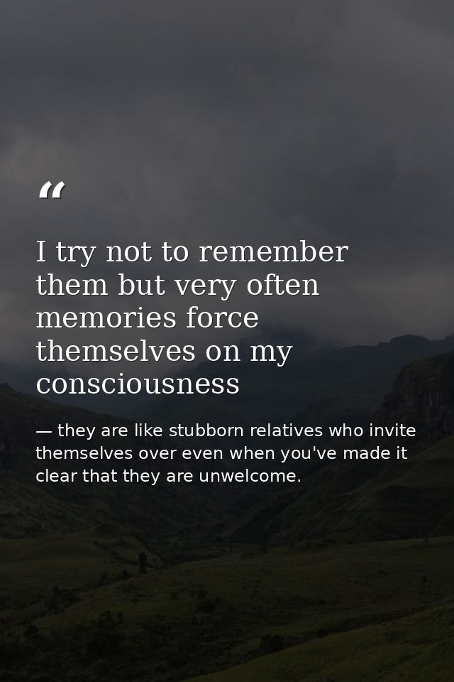 I try not to remember them but very often memories force themselves on my consciousness — they are like stubborn relatives who invite themselves over even when you've made it clear that they are unwelcome.