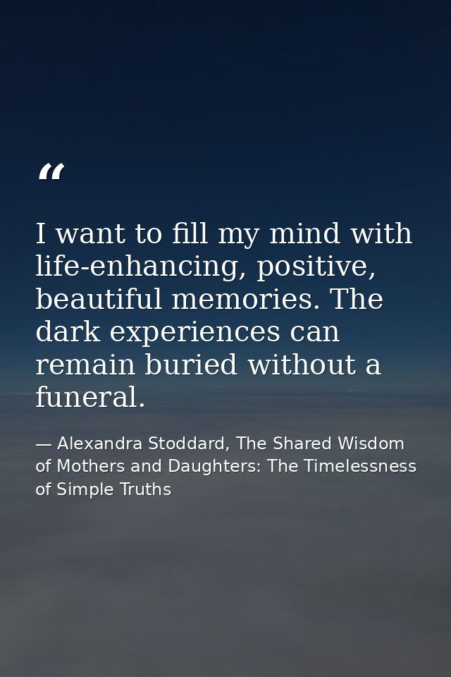 I want to fill my mind with life-enhancing, positive, beautiful memories. The dark experiences can remain buried without — Alexandra Stoddard, The Shared Wisdom of Mothers and Daughters: The Timelessness of Simple Truths