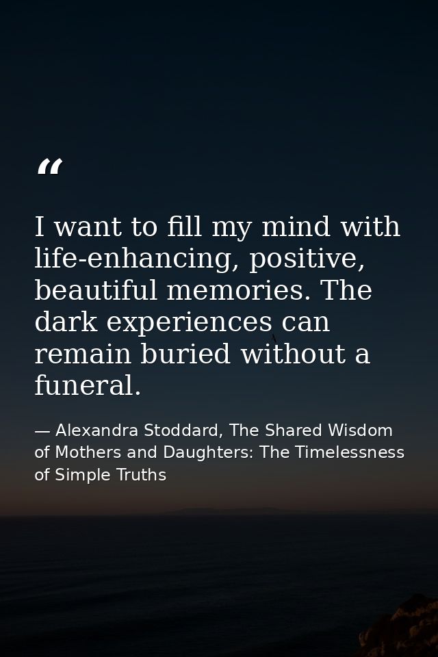 I want to fill my mind with life-enhancing, positive, beautiful memories. The dark experiences can remain buried without — Alexandra Stoddard, The Shared Wisdom of Mothers and Daughters: The Timelessness of Simple Truths