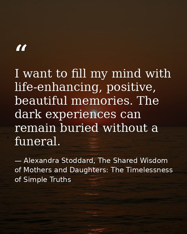 I want to fill my mind with life-enhancing, positive, beautiful memories. The dark experiences can remain buried without — Alexandra Stoddard, The Shared Wisdom of Mothers and Daughters: The Timelessness of Simple Truths