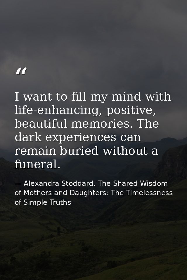 I want to fill my mind with life-enhancing, positive, beautiful memories. The dark experiences can remain buried without — Alexandra Stoddard, The Shared Wisdom of Mothers and Daughters: The Timelessness of Simple Truths