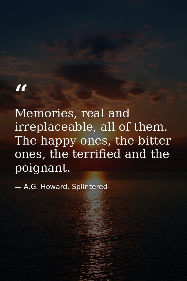 Memories, real and irreplaceable, all of them. The happy ones, the bitter ones, the terrified and the poignant. — A.G. Howard, Splintered