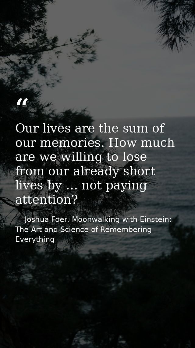 Our lives are the sum of our memories. How much are we willing to lose from our already short lives by … not paying atte — Joshua Foer, Moonwalking with Einstein: The Art and Science of Remembering Everything