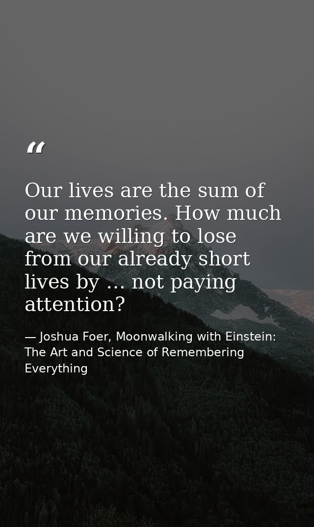 Our lives are the sum of our memories. How much are we willing to lose from our already short lives by … not paying atte — Joshua Foer, Moonwalking with Einstein: The Art and Science of Remembering Everything