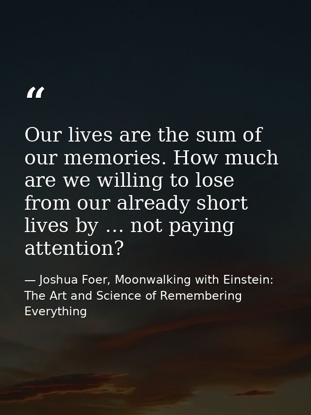 Our lives are the sum of our memories. How much are we willing to lose from our already short lives by … not paying atte — Joshua Foer, Moonwalking with Einstein: The Art and Science of Remembering Everything