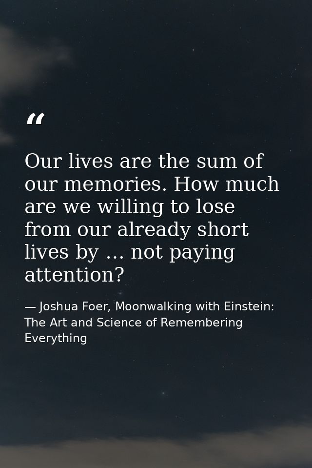 Our lives are the sum of our memories. How much are we willing to lose from our already short lives by … not paying atte — Joshua Foer, Moonwalking with Einstein: The Art and Science of Remembering Everything