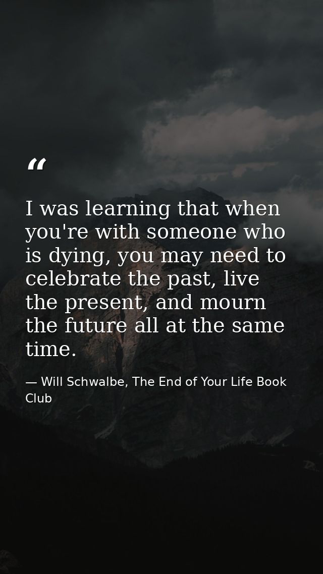 I was learning that when you're with someone who is dying, you may need to celebrate the past, live the present, and mou — Will Schwalbe, The End of Your Life Book Club