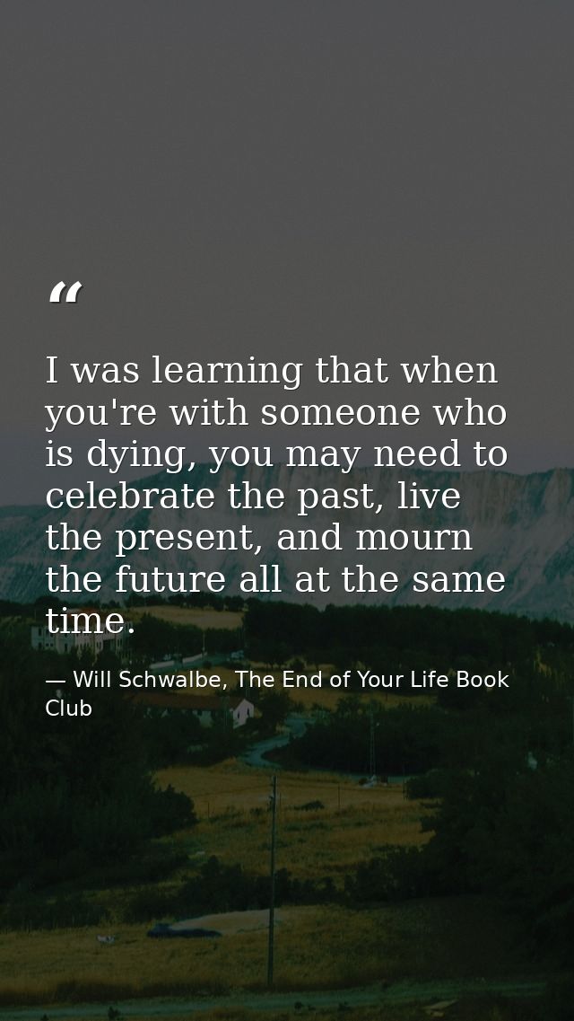 I was learning that when you're with someone who is dying, you may need to celebrate the past, live the present, and mou — Will Schwalbe, The End of Your Life Book Club