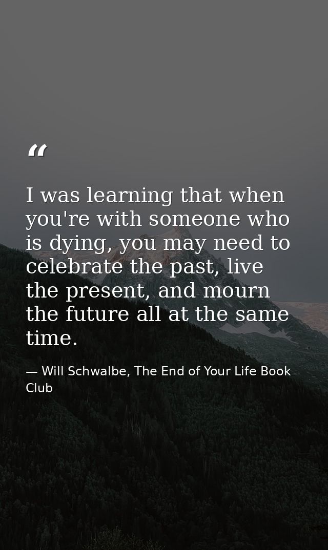 I was learning that when you're with someone who is dying, you may need to celebrate the past, live the present, and mou — Will Schwalbe, The End of Your Life Book Club