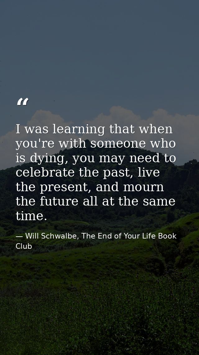 I was learning that when you're with someone who is dying, you may need to celebrate the past, live the present, and mou — Will Schwalbe, The End of Your Life Book Club