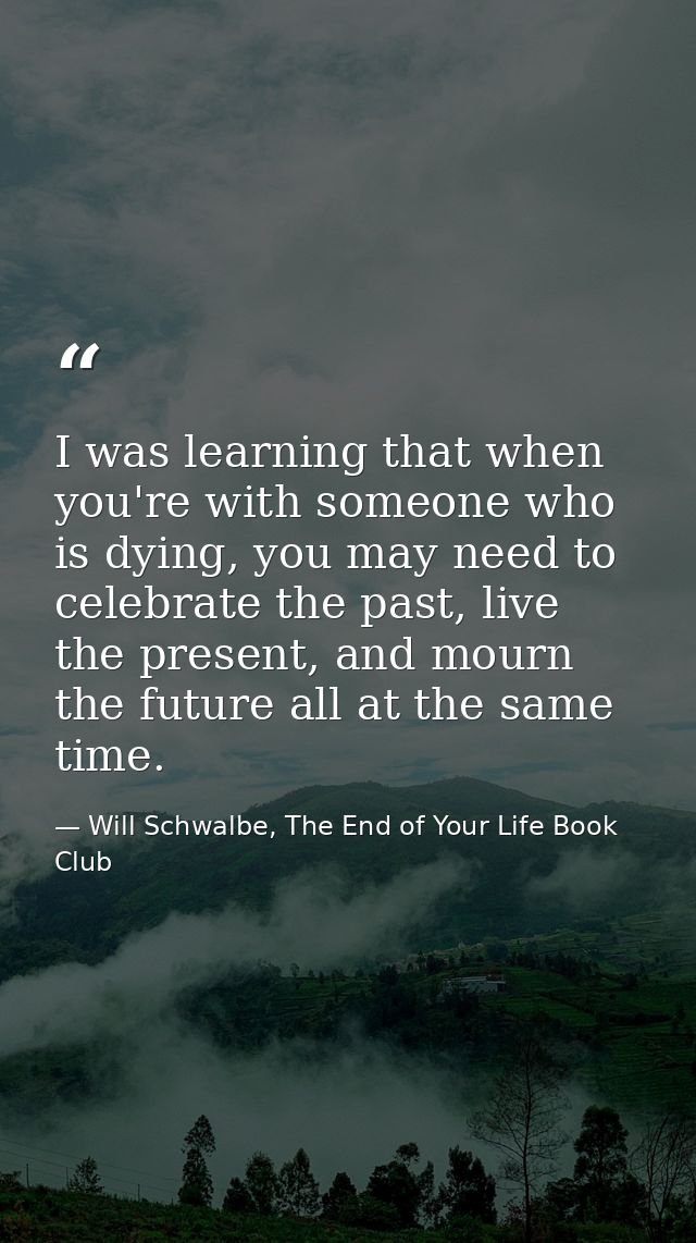 I was learning that when you're with someone who is dying, you may need to celebrate the past, live the present, and mou — Will Schwalbe, The End of Your Life Book Club
