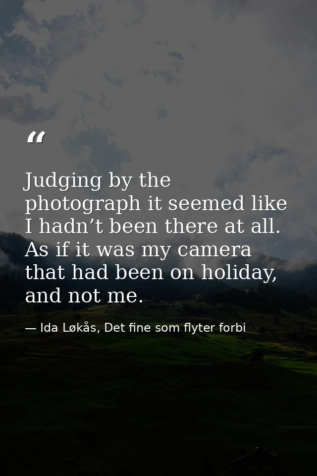 Judging by the photograph it seemed like I hadn’t been there at all. As if it was my camera that had been on holiday, an — Ida Løkås, Det fine som flyter forbi
