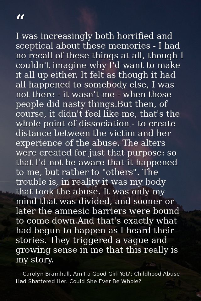 I was increasingly both horrified and sceptical about these memories - I had no recall of these things at all, though I  — Carolyn Bramhall, Am I a Good Girl Yet?: Childhood Abuse Had Shattered Her. Could She Ever Be Whole?
