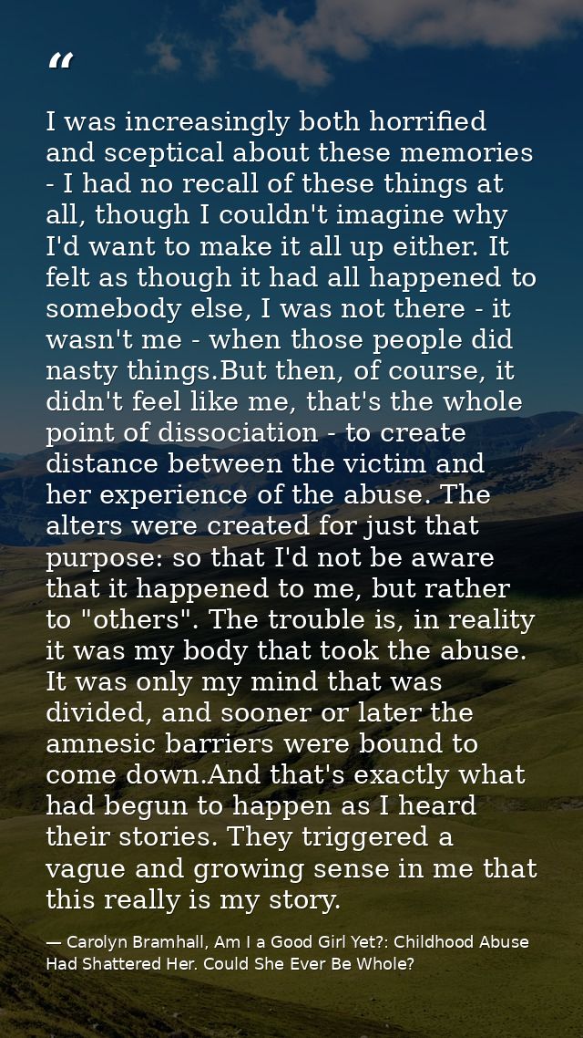 I was increasingly both horrified and sceptical about these memories - I had no recall of these things at all, though I  — Carolyn Bramhall, Am I a Good Girl Yet?: Childhood Abuse Had Shattered Her. Could She Ever Be Whole?