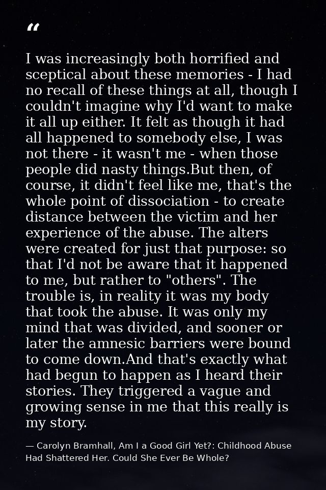 I was increasingly both horrified and sceptical about these memories - I had no recall of these things at all, though I  — Carolyn Bramhall, Am I a Good Girl Yet?: Childhood Abuse Had Shattered Her. Could She Ever Be Whole?