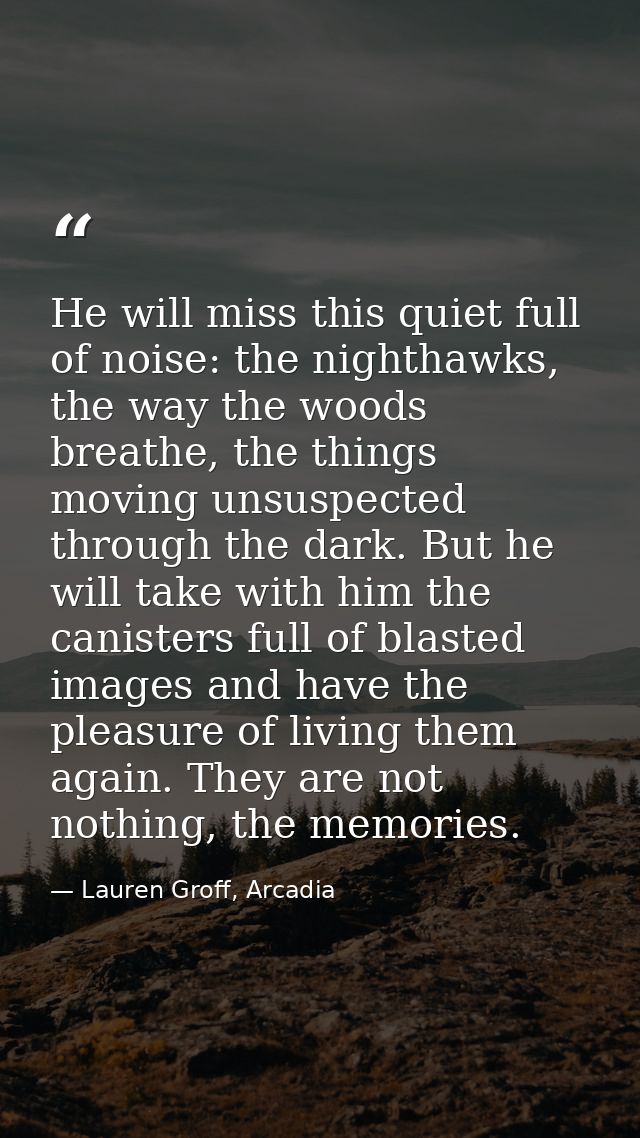 He will miss this quiet full of noise: the nighthawks, the way the woods breathe, the things moving unsuspected through  — Lauren Groff, Arcadia