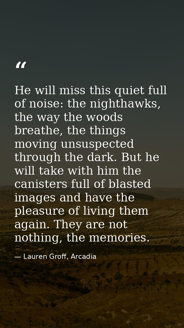 He will miss this quiet full of noise: the nighthawks, the way the woods breathe, the things moving unsuspected through  — Lauren Groff, Arcadia