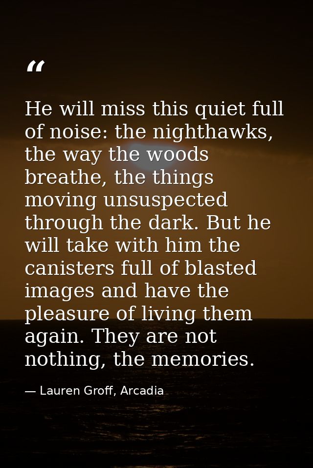 He will miss this quiet full of noise: the nighthawks, the way the woods breathe, the things moving unsuspected through  — Lauren Groff, Arcadia