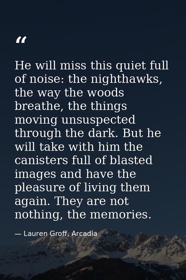 He will miss this quiet full of noise: the nighthawks, the way the woods breathe, the things moving unsuspected through  — Lauren Groff, Arcadia