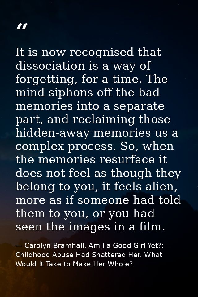 It is now recognised that dissociation is a way of forgetting, for a time. The mind siphons off the bad memories into a  — Carolyn Bramhall, Am I a Good Girl Yet?: Childhood Abuse Had Shattered Her. What Would It Take to Make Her Whole?