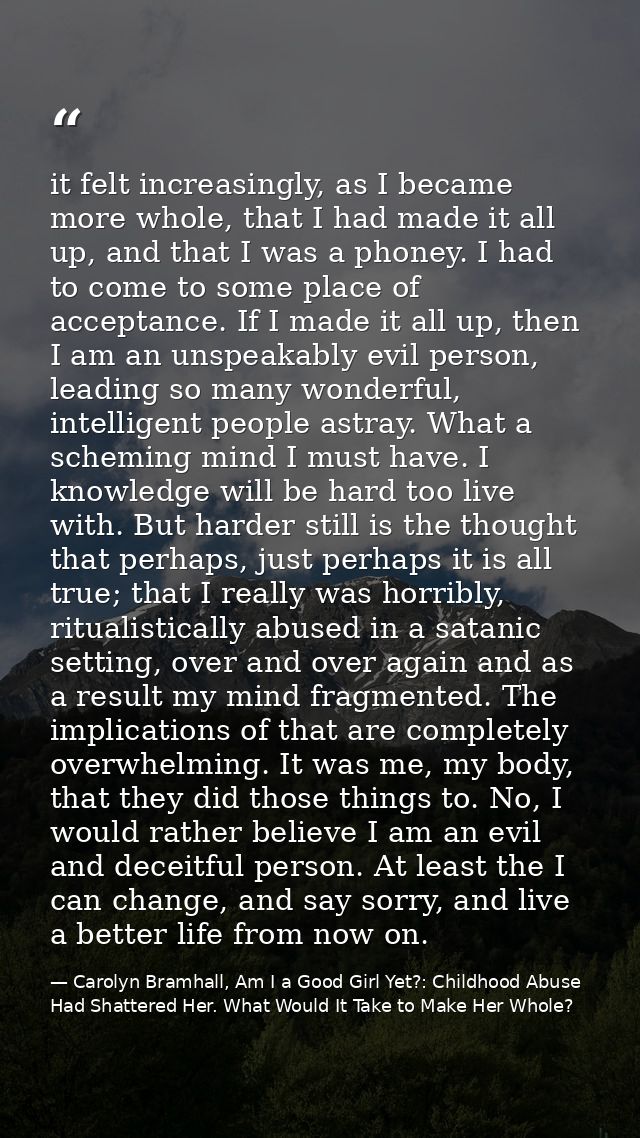 it felt increasingly, as I became more whole, that I had made it all up, and that I was a phoney. I had to come to some  — Carolyn Bramhall, Am I a Good Girl Yet?: Childhood Abuse Had Shattered Her. What Would It Take to Make Her Whole?