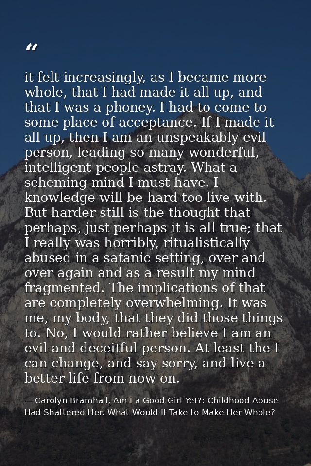 it felt increasingly, as I became more whole, that I had made it all up, and that I was a phoney. I had to come to some  — Carolyn Bramhall, Am I a Good Girl Yet?: Childhood Abuse Had Shattered Her. What Would It Take to Make Her Whole?