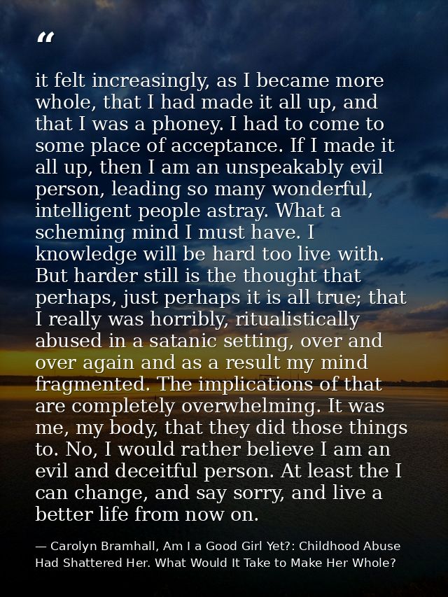 it felt increasingly, as I became more whole, that I had made it all up, and that I was a phoney. I had to come to some  — Carolyn Bramhall, Am I a Good Girl Yet?: Childhood Abuse Had Shattered Her. What Would It Take to Make Her Whole?