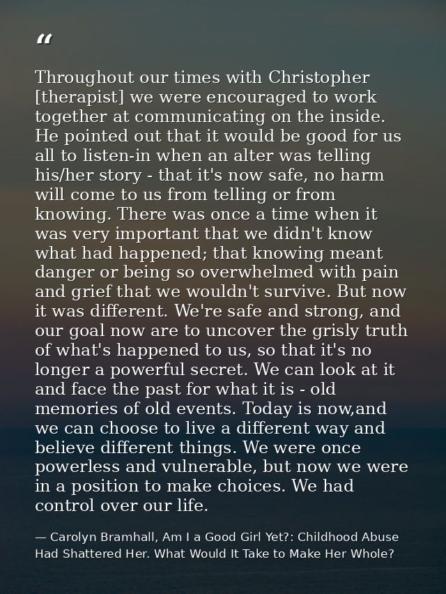Throughout our times with Christopher [therapist] we were encouraged to work together at communicating on the inside. He — Carolyn Bramhall, Am I a Good Girl Yet?: Childhood Abuse Had Shattered Her. What Would It Take to Make Her Whole?