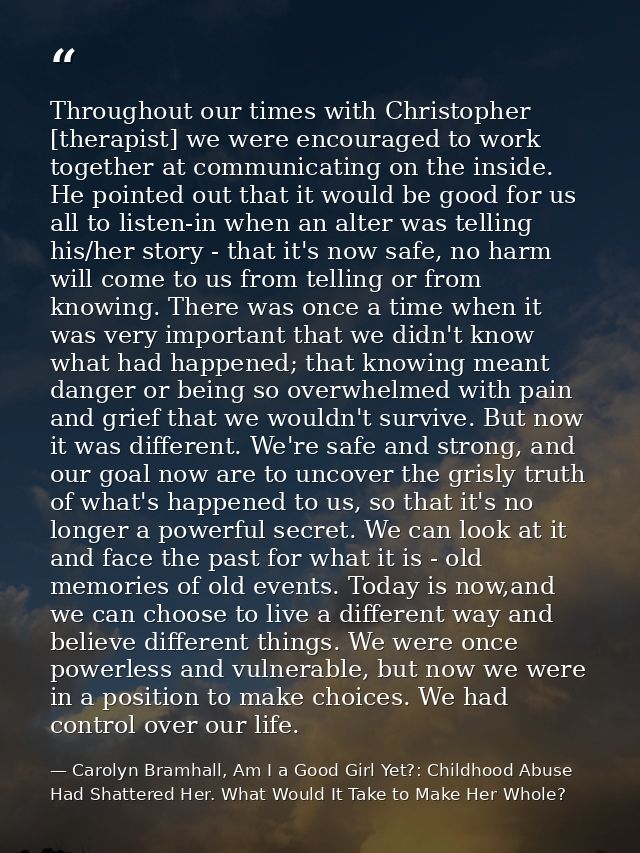 Throughout our times with Christopher [therapist] we were encouraged to work together at communicating on the inside. He — Carolyn Bramhall, Am I a Good Girl Yet?: Childhood Abuse Had Shattered Her. What Would It Take to Make Her Whole?