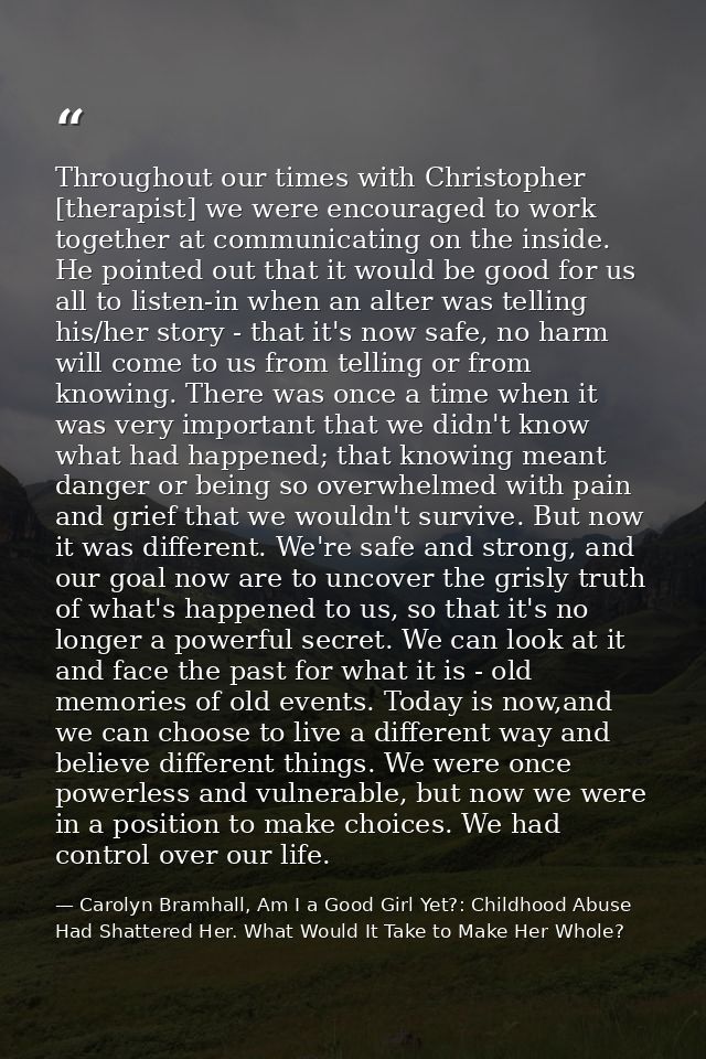 Throughout our times with Christopher [therapist] we were encouraged to work together at communicating on the inside. He — Carolyn Bramhall, Am I a Good Girl Yet?: Childhood Abuse Had Shattered Her. What Would It Take to Make Her Whole?