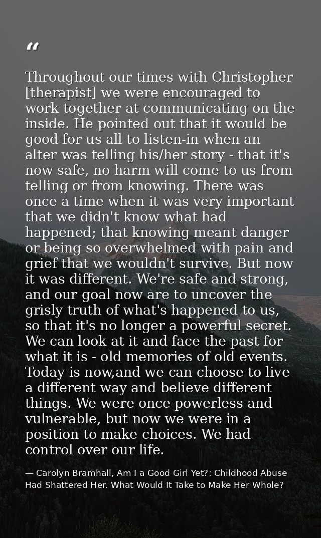 Throughout our times with Christopher [therapist] we were encouraged to work together at communicating on the inside. He — Carolyn Bramhall, Am I a Good Girl Yet?: Childhood Abuse Had Shattered Her. What Would It Take to Make Her Whole?